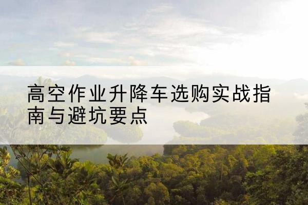 汉阳升降车怎么选-高空作业升降车选购实战指南与避坑要点