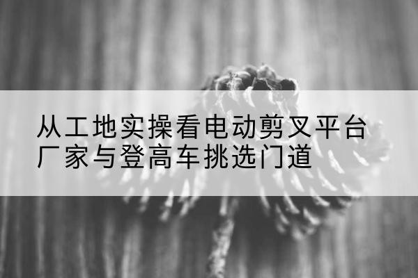 汉阳电动剪叉升降平台厂家-从工地实操看电动剪叉平台厂家与登高车挑选门道