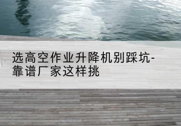 汉阳剪叉式升降机厂家-选高空作业升降机别踩坑-靠谱厂家这样挑