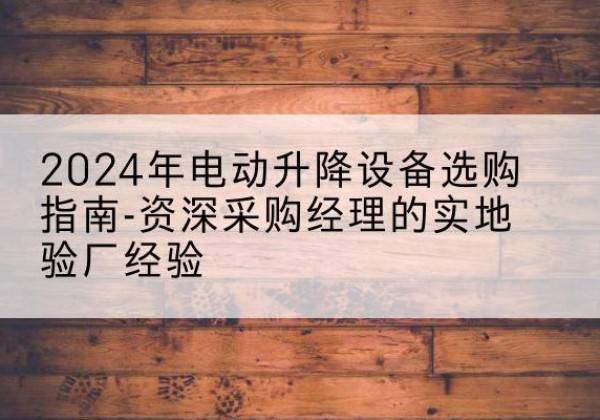 汉阳电动剪叉升降平台厂家-2024年电动升降设备选购指南-资深采购经理的实地验厂经验