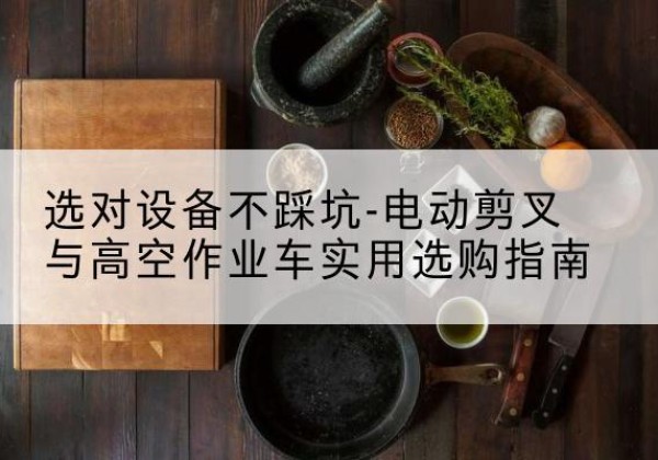 汉阳电动剪叉升降平台怎么选-选对设备不踩坑-电动剪叉与高空作业车实用选购指南