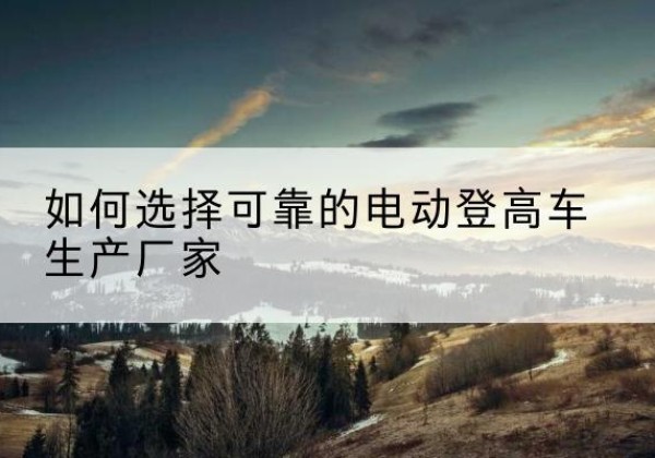 汉阳电动登高车厂家-如何选择可靠的电动登高车生产厂家