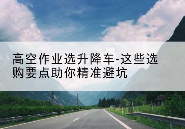 汉阳升降车厂家-高空作业选升降车-这些选购要点助你*避坑