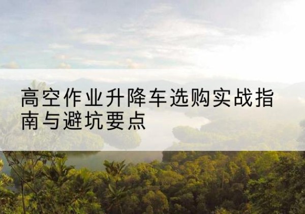 汉阳升降车怎么选-高空作业升降车选购实战指南与避坑要点