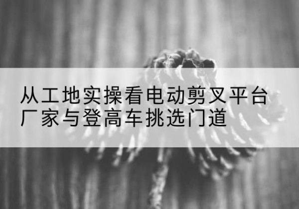 汉阳电动剪叉升降平台厂家-从工地实操看电动剪叉平台厂家与登高车挑选门道