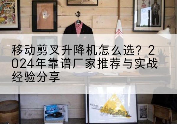 汉阳升降平台厂家推荐-移动剪叉升降机怎么选？2024年靠谱厂家推荐与实战经验分享